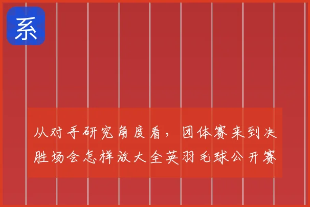 从对手研究角度看,团体赛来到决胜场会怎样放大全英羽毛球公开赛的世界排名压力
