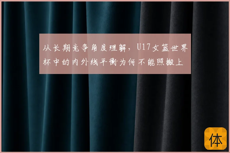 从长期竞争角度理解,U17女篮世界杯中的内外线平衡为何不能照搬上一场