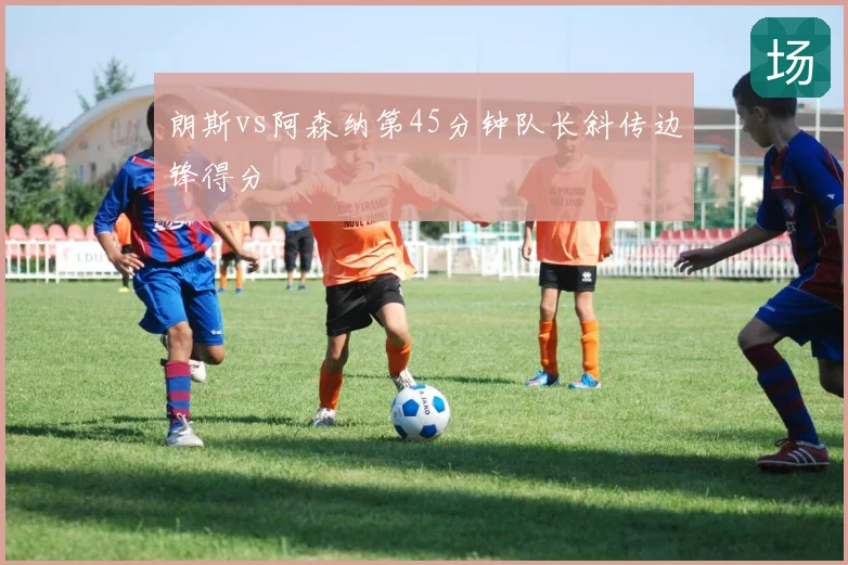朗斯vs阿森纳第45分钟队长斜传边锋得分